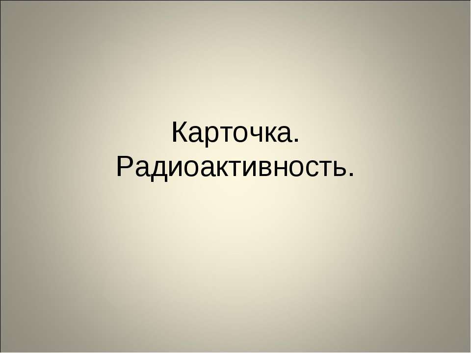 Карточка. Радиоактивность  - Скачать презентации бесплатно | Читать или скачать учебники для школы онлайн бесплатно ☑ Школьные учебники school-textbook.com